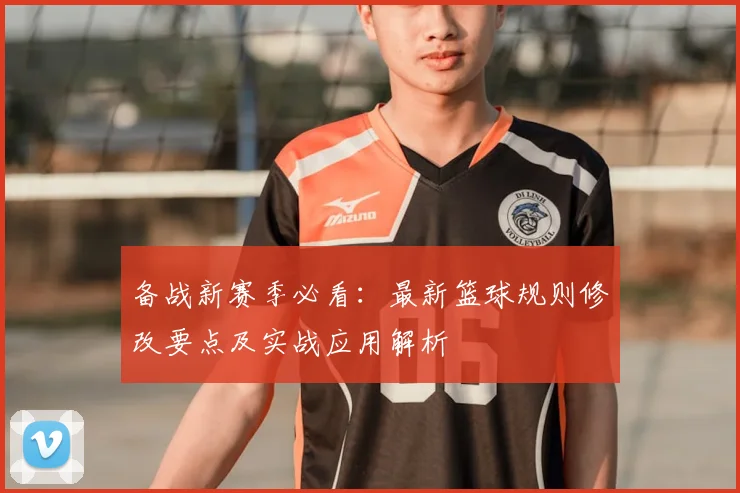 备战新赛季必看：最新篮球规则修改要点及实战应用解析
